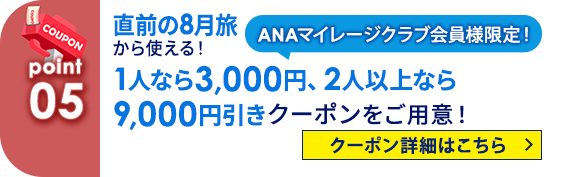 05 ANAマイレージクラブ会員様限定！ 直前の8月旅から使える！1人なら3,000円、2人以上なら9,000円引きクーポンをご用意！ クーポン詳細はこちら