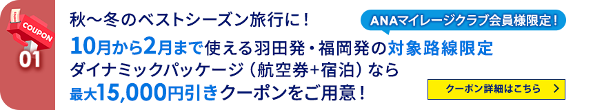 01 ANAマイレージクラブ会員様限定！ 秋～冬のベストシーズン旅行に！10月から2月まで使える羽田発・福岡発の対象路線限定 ダイナミックパッケージ（航空券＋宿泊）なら最大15,000円引きクーポンをご用意！   クーポン詳細はこちら