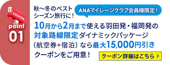 01 ANAマイレージクラブ会員様限定！ 秋～冬のベストシーズン旅行に！10月から2月まで使える羽田発・福岡発の対象路線限定 ダイナミックパッケージ（航空券＋宿泊）なら最大15,000円引きクーポンをご用意！   クーポン詳細はこちら