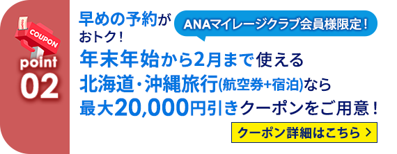 02 ANAマイレージクラブ会員様限定！ 早めの予約がおトク！年末年始から2月まで使える北海道・沖縄旅行（航空券＋宿泊）なら最大20,000円引きクーポンをご用意！ クーポン詳細はこちら