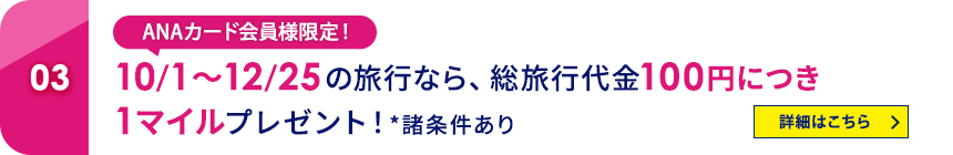 03 ANAカード会員様限定！10/1～12/25の旅行なら、総旅行代金100円につき1マイルプレゼント！*諸条件あり 詳細はこちら