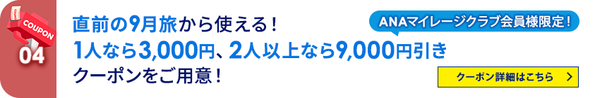 04 ANAマイレージクラブ会員様限定！ 直前の9月旅から使える！ 1人なら3,000円、2人以上なら9,000円引きクーポンをご用意！ クーポン詳細はこちら