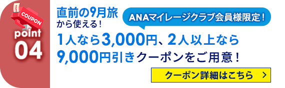 04 ANAマイレージクラブ会員様限定！ 直前の9月旅から使える！ 1人なら3,000円、2人以上なら9,000円引きクーポンをご用意！ クーポン詳細はこちら