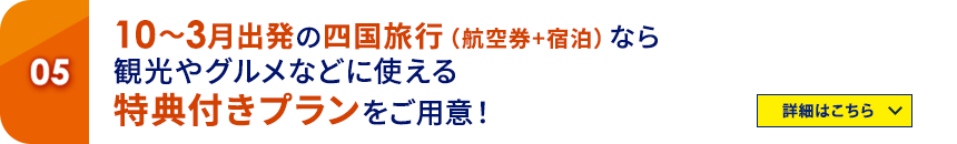 05 10～3月出発の四国旅行（航空券＋宿泊）なら観光やグルメなどに使える特典付きプランをご用意！ 詳細はこちら