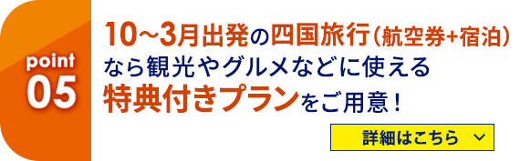 05 10～3月出発の四国旅行（航空券＋宿泊）なら観光やグルメなどに使える特典付きプランをご用意！ 詳細はこちら
