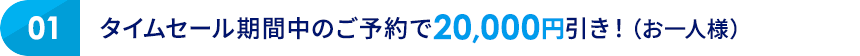 01 タイムセール期間中のご予約で20,000円引き！（お一人様）