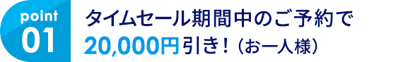 01 タイムセール期間中のご予約で20,000円引き！（お一人様）