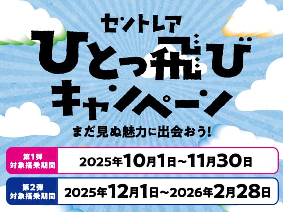 セントレアひとっ飛びキャンペーン まだ見ぬ魅力に出会おう！ 第1弾対象搭乗期間 2025年10月1日～11月30日 第2弾対象搭乗期間 2025年12月1日～2026年2月28日