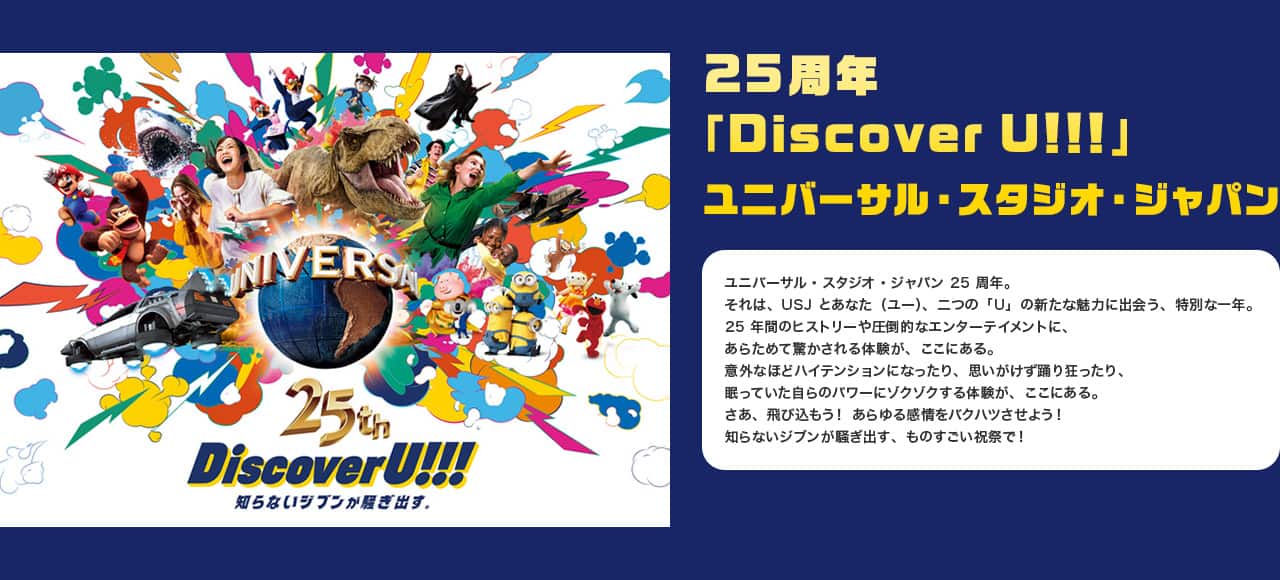 25周年「Discover U!!!」ユニバーサル・スタジオ・ジャパン ユニバーサル・スタジオ・ジャパン25周年。それは、USJとあなた（ユー）、二つの「U」の新たな魅力に出会う、特別な一年。25年間のヒストリーや圧倒的なエンターテイメントに、あらためて驚かされる体験が、ここにある。意外なほどハイテンションになったり、思いがけず踊り狂ったり、眠っていた自らのパワーにゾクゾクする体験が、ここにある。さあ、飛び込もう！あらゆる感情をバクハツさせよう！知らないジブンが騒ぎ出す、ものすごい祝祭で！