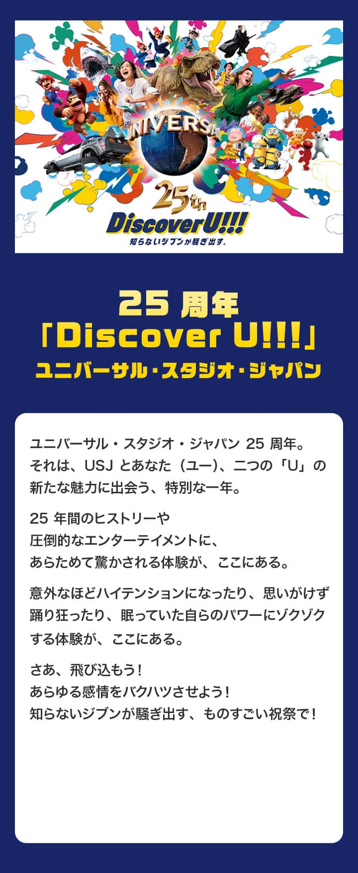 25周年「Discover U!!!」ユニバーサル・スタジオ・ジャパン ユニバーサル・スタジオ・ジャパン25周年。それは、USJとあなた（ユー）、二つの「U」の新たな魅力に出会う、特別な一年。25年間のヒストリーや圧倒的なエンターテイメントに、あらためて驚かされる体験が、ここにある。意外なほどハイテンションになったり、思いがけず踊り狂ったり、眠っていた自らのパワーにゾクゾクする体験が、ここにある。さあ、飛び込もう！あらゆる感情をバクハツさせよう！知らないジブンが騒ぎ出す、ものすごい祝祭で！