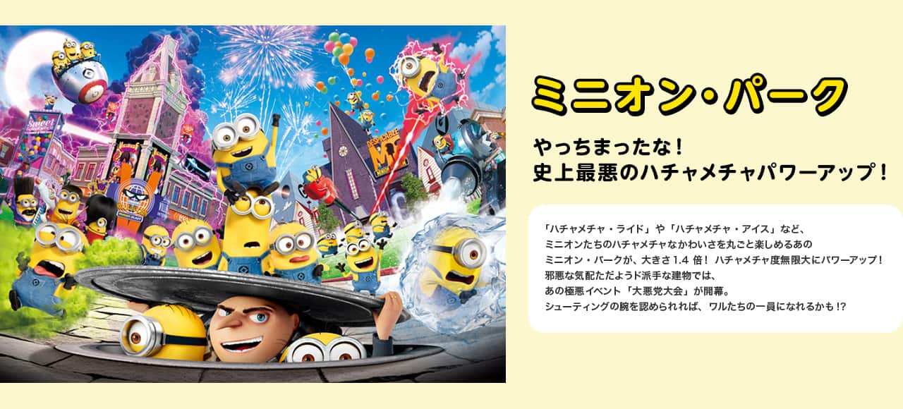 ミニオン・パーク やっちまったな！史上最悪のハチャメチャパワーアップ！ 「ハチャメチャ・ライド」や「ハチャメチャ・アイス」など、ミニオンたちのハチャメチャなかわいさを丸ごと楽しめるあのミニオン・パークが、大きさ1.4倍！ハチャメチャ度無限大にパワーアップ！邪悪な気配ただようド派手な建物では、あの極悪イベント「大悪党大会」が開幕。シューティングの腕を認められれば、ワルたちの一員になれるかも!?