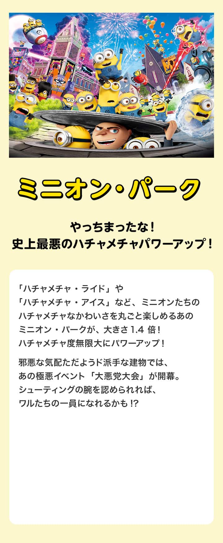 ミニオン・パーク やっちまったな！史上最悪のハチャメチャパワーアップ！ 「ハチャメチャ・ライド」や「ハチャメチャ・アイス」など、ミニオンたちのハチャメチャなかわいさを丸ごと楽しめるあのミニオン・パークが、大きさ1.4倍！ハチャメチャ度無限大にパワーアップ！邪悪な気配ただようド派手な建物では、あの極悪イベント「大悪党大会」が開幕。シューティングの腕を認められれば、ワルたちの一員になれるかも!?