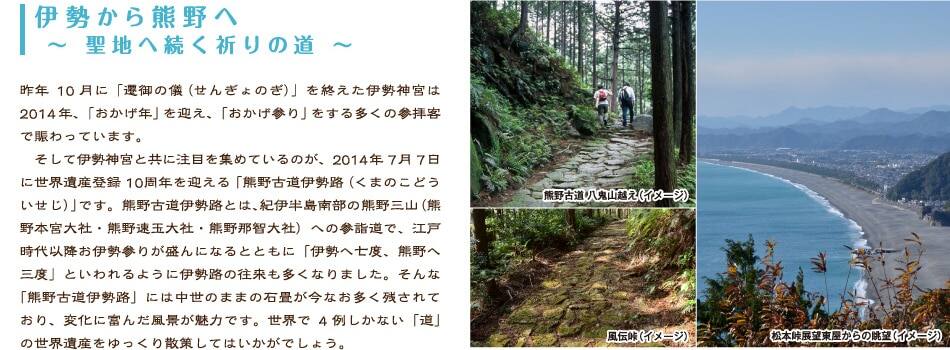 伊勢から熊野へ 〜 聖地へ続く祈りの道 〜    昨年10月に「遷御の儀（せんぎょのぎ）」を終えた伊勢神宮は2014年、「おかげ年」を迎え、「おかげ参り」をする多くの参拝客で賑わっています。  　そして伊勢神宮と共に注目を集めているのが、2014年7月7日に世界遺産登録10周年を迎える「熊野古道伊勢路（くまのこどういせじ）」です。熊野古道伊勢路とは、紀伊半島南部の熊野三山（熊野本宮大社・熊野速玉大社・熊野那智大社）への参詣道で、江戸時代以降お伊勢参りが盛んになるとともに「伊勢へ七度、熊野へ三度」といわれるように伊勢路の往来も多くなりました。そんな「熊野古道伊勢路」には中世のままの石畳が今なお多く残されており、変化に富んだ風景が魅力です。世界で4例しかない「道」の世界遺産をゆっくり散策してはいかがでしょう。
