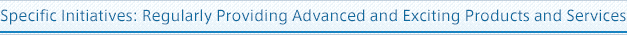 Specific Initiatives: Regularly Providing Advanced and Exciting Products and Services