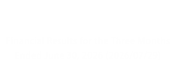 Investor Relations Financial Results for the Three Months Ended June 30, 2026 (2026/07/29)