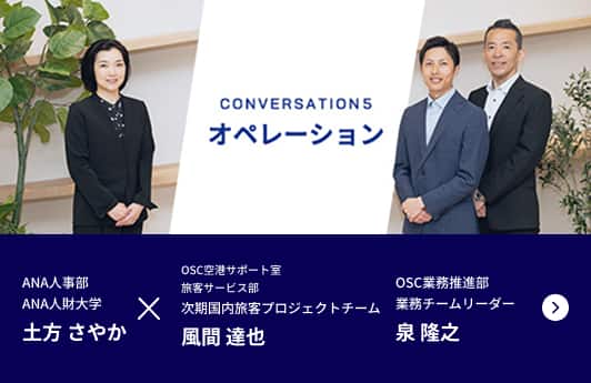 CONVERSATION5 オペレーション ANA人事部 ANA人財大学 業務推進・採用チーム 土方 さやかが進行し、ANAオペレーションサポートセンター OSC空港サポート室旅客サービス部 次期国内旅客プロジェクトチーム 風間 達也、ANAオペレーションサポートセンター OSC業務推進部業務チーム リーダー 宇治野 健の2名の社員にお話を伺います。