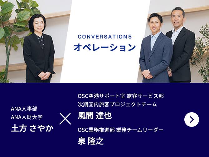 CONVERSATION5 オペレーション ANA人事部 ANA人財大学 業務推進・採用チーム 土方 さやかが進行し、ANAオペレーションサポートセンター OSC空港サポート室旅客サービス部 次期国内旅客プロジェクトチーム 風間 達也、ANAオペレーションサポートセンター OSC業務推進部業務チーム リーダー 宇治野 健の2名の社員にお話を伺います。