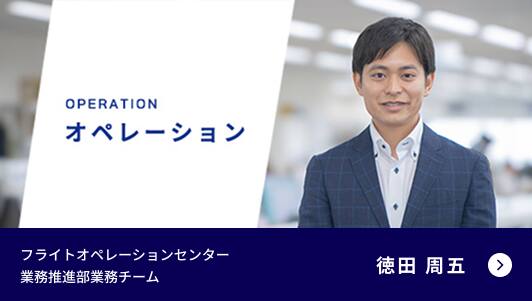 OPERATION オペレーション フライトオペレーションセンター 業務推進部業務チーム 徳田 周五 動画再生用モーダルを開く