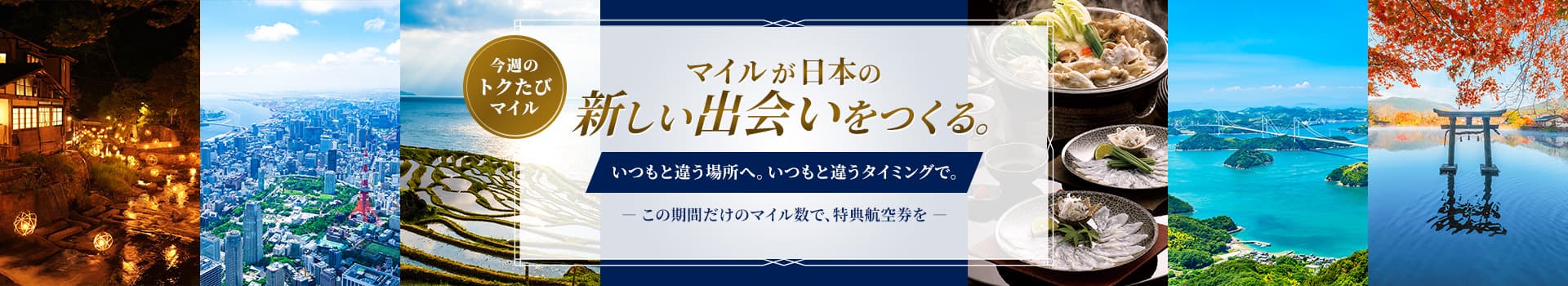 今週のトクたびマイル　マイルが日本の新しい出会いをつくる。いつもと違う場所へ。いつもと違うタイミングで。この期間だけのマイル数で、特典航空券を