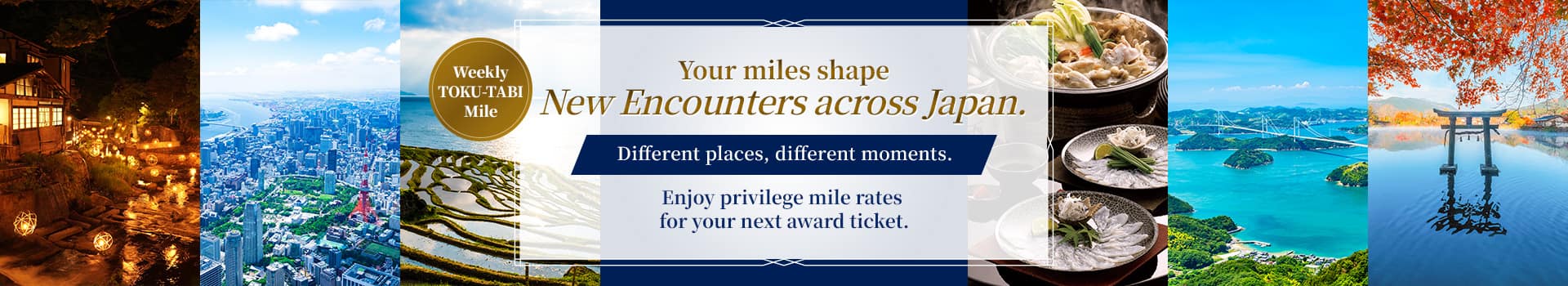 Weekly TOKU-TABI Mile  Your miles shape new encounters across Japan. Different places, different moments. Enjoy privilege mile rates for your next award ticket.