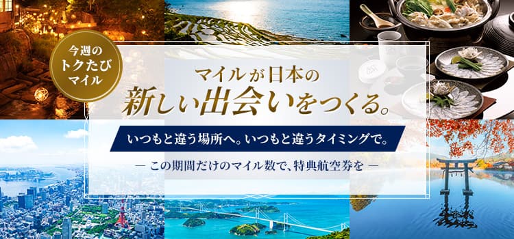 今週のトクたびマイル　マイルが日本の新しい出会いをつくる。いつもと違う場所へ。いつもと違うタイミングで。この期間だけのマイル数で、特典航空券を