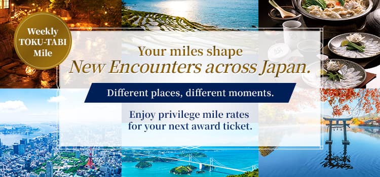 Weekly TOKU-TABI Mile  Your miles shape new encounters across Japan. Different places, different moments. Enjoy privilege mile rates for your next award ticket.