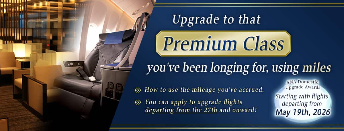 Upgrade to that Premium Class you've been longing for, using miles. How to use the mileage you've accrued. You can apply to upgrade flights departing from the 27th and onward! ANA Domestic Upgrade Awards. Starting with flights departing from May 19th, 2026.