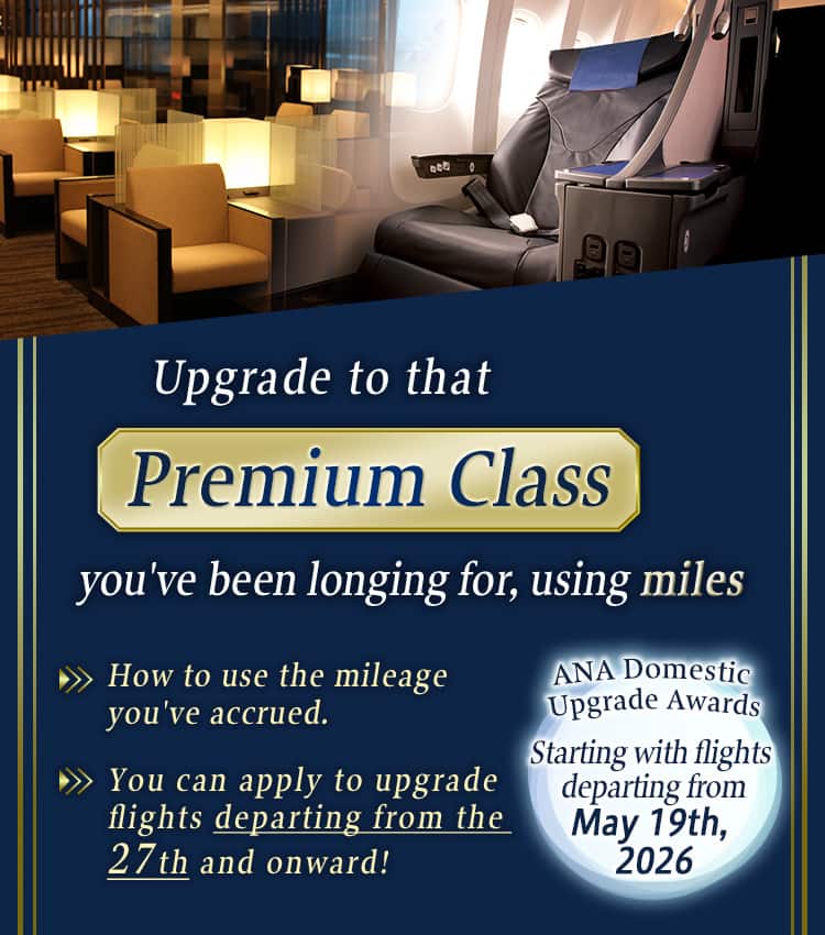 Upgrade to that Premium Class you've been longing for, using miles. How to use the mileage you've accrued. You can apply to upgrade flights departing from the 27th and onward! ANA Domestic Upgrade Awards. Starting with flights departing from May 19th, 2026.