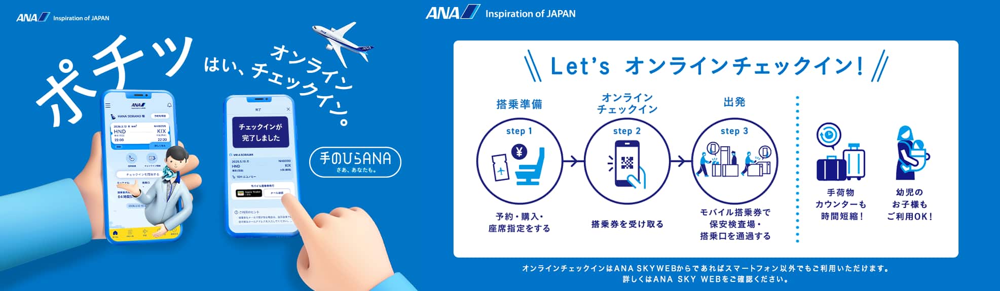 ポチッ はい、オンラインチェックイン。手のひらANAはじまる。Let's オンラインチェックイン! step1「搭乘準備」予約・購入・座席指定をする。step2「オンライン チェックイン」搭乗券を受け取る。step3「出発」モバイル搭乗券で保安検査場・搭乗口を通過する。手荷物カウンターも時間短縮!幼児のお子様もご利用OK!オンラインチェックインはANA SKY WEBからであればスマートフォン以外でもご利用いただけます。詳しくはANA SKY WEBをご確認ください。