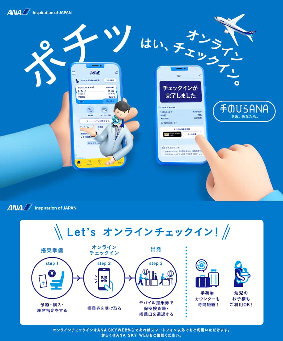 ポチッ はい、オンラインチェックイン。手のひらANAはじまる。Let's オンラインチェックイン! step1「搭乘準備」予約・購入・座席指定をする。step2「オンライン チェックイン」搭乗券を受け取る。step3「出発」モバイル搭乗券で保安検査場・搭乗口を通過する。手荷物カウンターも時間短縮!幼児のお子様もご利用OK!オンラインチェックインはANA SKY WEBからであればスマートフォン以外でもご利用いただけます。詳しくはANA SKY WEBをご確認ください。
