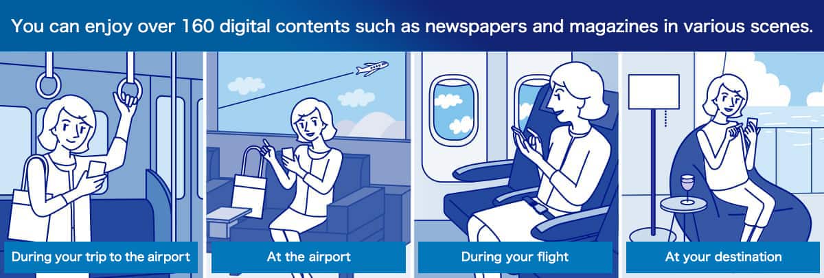 You can enjoy over 160 digital contents such as newspapers and magazines in various scenes. During your trip to the airport At the airport During your flight At your destination