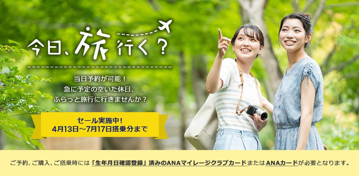 今日、旅行く？当日予約が可能！ 急に予定の空いた休日、ふらっと旅行に行きませんか？ セール実施中！4月13日～7月17日搭乗分まで ご予約、ご購入、ご搭乗時には「生年月日確認登録」済みのANAマイレージクラブカードまたはANAカードが必要となります。