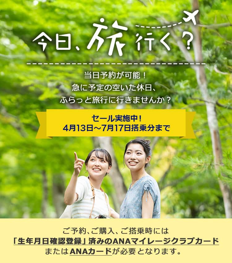 今日、旅行く？当日予約が可能！ 急に予定の空いた休日、ふらっと旅行に行きませんか？ セール実施中！4月13日～7月17日搭乗分まで ご予約、ご購入、ご搭乗時には「生年月日確認登録」済みのANAマイレージクラブカードまたはANAカードが必要となります。