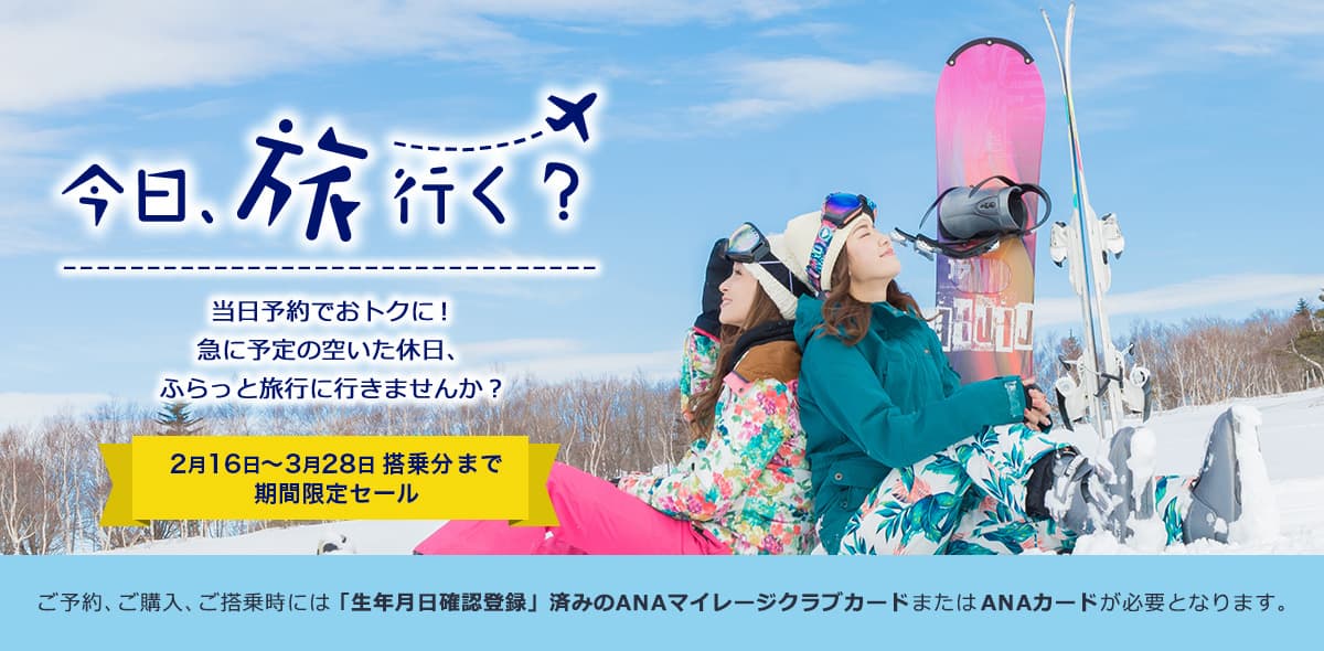 今日、旅行く？当日予約でおトクに！ 急に予定の空いた休日、ふらっと旅行に行きませんか？ 2月16日～3月28日搭乗分まで期間限定セール ご予約、ご購入、ご搭乗時には「生年月日確認登録」済みのANAマイレージクラブカードまたはANAカードが必要となります。