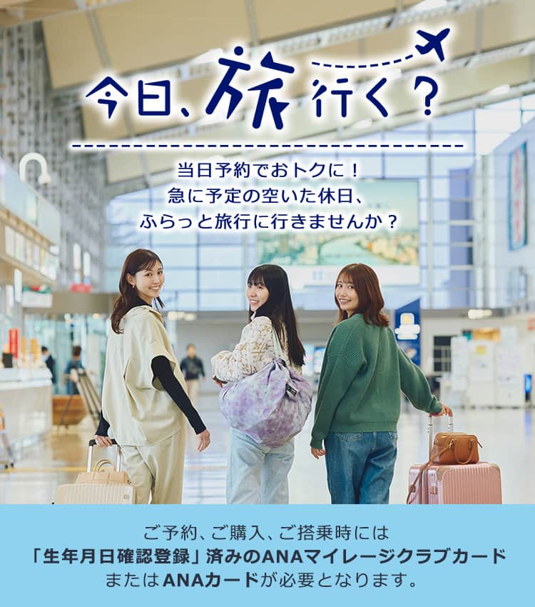 今日、旅行く？当日予約でおトクに！ 急に予定の空いた休日、ふらっと旅行に行きませんか？ ご予約、ご購入、ご搭乗時には「生年月日確認登録」済みのANAマイレージクラブカードまたはANAカードが必要となります。