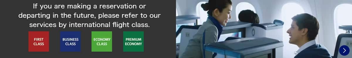 If you are making a reservation or departing in the future, please refer to our services by international flight class. FIRST CLASS/BUSINESS CLASS/ECONOMY CLASS/PREMIUM ECONOMY