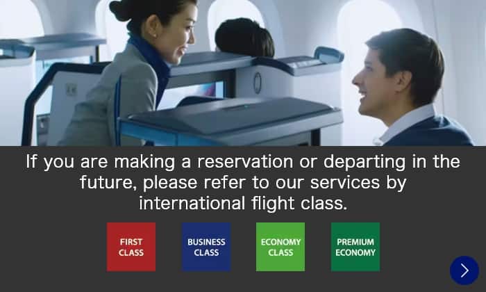 If you are making a reservation or departing in the future, please refer to our services by international flight class. FIRST CLASS/BUSINESS CLASS/ECONOMY CLASS/PREMIUM ECONOMY