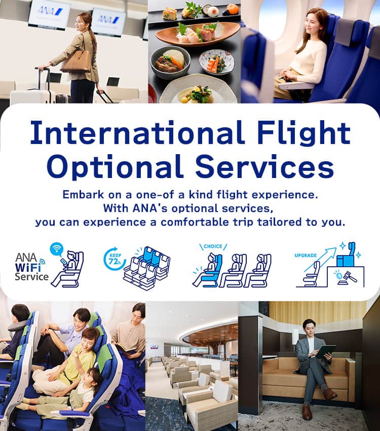 International Flight Optional Services. Embark on a one-of a kind flight experience. With ANA's optional services, you can experience a comfortable trip tailored to you.