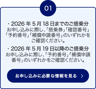 01 2026年5月18日までのご搭乗分： お申し込みに際し、「搭乗券」「確認番号」「予約番号」「補償申請番号」のいずれかをご確認ください。 ・2026年5月19日以降のご搭乗分： お申し込みに際し、「予約番号」「補償申請番号」のいずれかをご確認ください。 お申し込みに必要な情報を見る