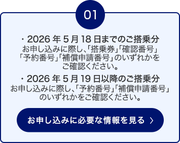 01 2026年5月18日までのご搭乗分： お申し込みに際し、「搭乗券」「確認番号」「予約番号」「補償申請番号」のいずれかをご確認ください。 ・2026年5月19日以降のご搭乗分： お申し込みに際し、「予約番号」「補償申請番号」のいずれかをご確認ください。 お申し込みに必要な情報を見る