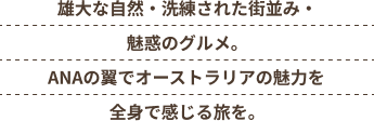 雄大な自然・洗練された街並み・魅惑のグルメ。ANAの翼でオーストラリアの魅力を全身で感じる旅を。
