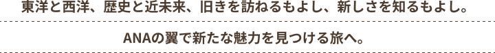 東洋と西洋、歴史と近未来、旧きを訪ねるもよし、新しさを知るもよし。ANAの翼で新たな魅力を見つける旅へ。