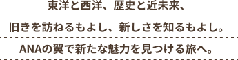 東洋と西洋、歴史と近未来、旧きを訪ねるもよし、新しさを知るもよし。ANAの翼で新たな魅力を見つける旅へ。