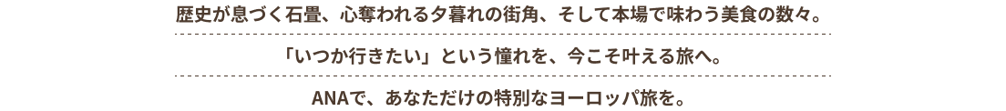 歴史が息づく石畳、心奪われる夕暮れの街角、そして本場で味わう美食の数々。「いつか行きたい」という憧れを、今こそ叶える旅へ。 ANAで、あなただけの特別なヨーロッパ旅を。