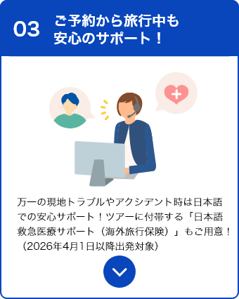 03 ご予約や旅行中も安心のサポート！ 万一の現地トラブルやアクシデント時は日本語での安心サポート！ツアーに付帯する「日本語救急医療サポート（海外旅行保険）」もご用意！（2026年4月1日以降出発対象）
