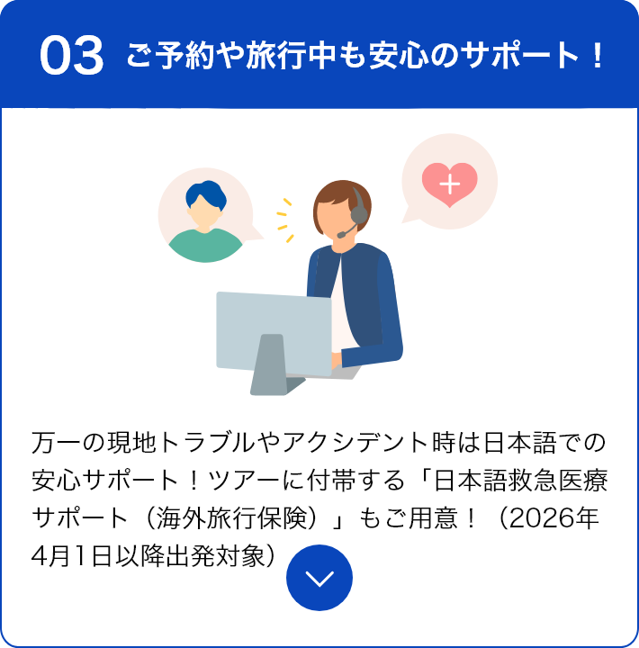 03 ご予約や旅行中も安心のサポート！ 万一の現地トラブルやアクシデント時は日本語での安心サポート！ツアーに付帯する「日本語救急医療サポート（海外旅行保険）」もご用意！（2026年4月1日以降出発対象）