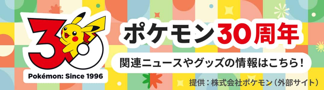 ポケモン30周年 関連ニュースやグッズの情報はこちら 提供：株式会社ポケモン（外部サイト）