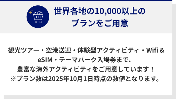 世界各地の10,000以上のプランをご用意 観光ツアー・空港送迎・体験型アクティビティ・Wifi & eSIM・テーマパーク入場券まで、豊富な海外アクティビティをご用意しています！ ※プラン数は2025年10月1日時点の数値となります。