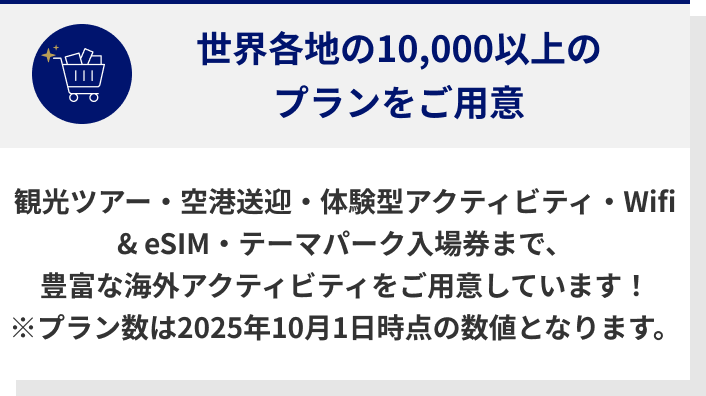 世界各地の10,000以上のプランをご用意 観光ツアー・空港送迎・体験型アクティビティ・Wifi & eSIM・テーマパーク入場券まで、豊富な海外アクティビティをご用意しています！ ※プラン数は2025年10月1日時点の数値となります。