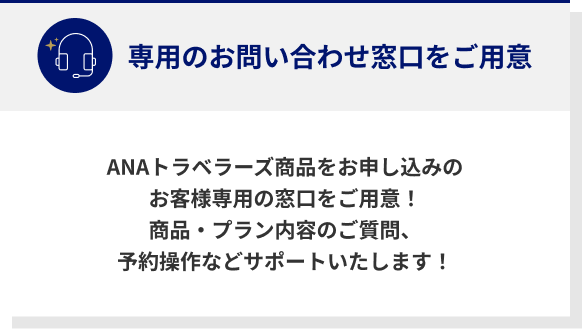 専用のお問い合わせ窓口をご用意 ANAトラベラーズ商品をお申し込みのお客様専用の窓口をご用意！商品・プラン内容のご質問、予約操作などサポートいたします！